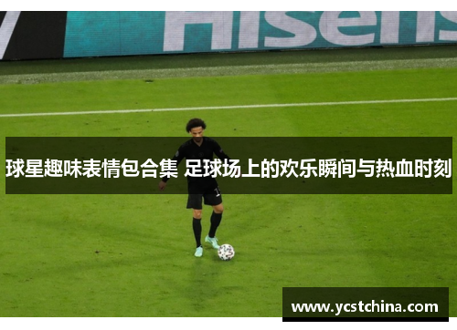 球星趣味表情包合集 足球场上的欢乐瞬间与热血时刻