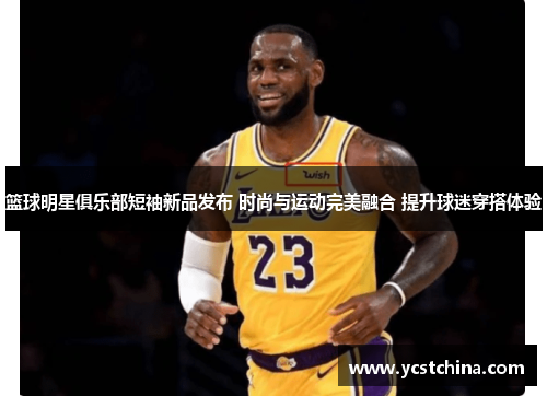 篮球明星俱乐部短袖新品发布 时尚与运动完美融合 提升球迷穿搭体验