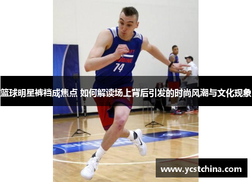 篮球明星裤裆成焦点 如何解读场上背后引发的时尚风潮与文化现象