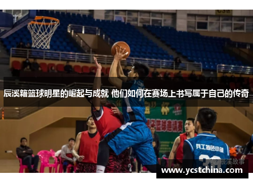 辰溪籍篮球明星的崛起与成就 他们如何在赛场上书写属于自己的传奇